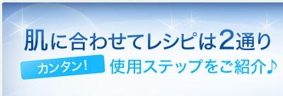 肌に合わせてレシピは2通り　カンタン！ 使用ステップをご紹介♪ 