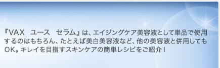 『VAX ユース セラム』は、エイジングケア美容液として単品で使用するのはもちろん、たとえば美白美容液など、他の美容液と併用してもOK。キレイを目指すスキンケアの簡単レシピをご紹介！ 