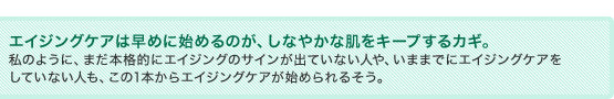 エイジングケアは早めに始めるのが、しなやかな肌をキープするカギ。私のように、まだ本格的にエイジングのサインが出ていない人や、いままでにエイジングケアをしていない人も、この1本からエイジングケアが始められるそう。