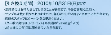 【引き換え期間】：2010年10月31日(日)まで ・混雑時にはお待たせしてしまうことがあります。予めご容赦ください。 ・サンプルは数に限りがありますので、無くなりしだい終了とさせていただきます。 ・店頭のスタッフにクーポンをご提示ください。 　（クーポン発行は、PC・モバイル共通の"vaxin.jp"より） ・お1人様につき1回に限らせていただきます