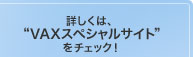 詳しくは、"VAXスペシャルサイト"をチェック！ 