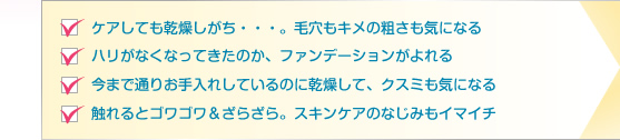 □ケアしても乾燥しがち・・・。毛穴もキメの粗さも気になる　□ハリがなくなってきたのか、ファンデーションがよれる　□今まで通りお手入れしているのに乾燥して、クスミも気になる　□触れるとゴワゴワ＆ざらざら。スキンケアのなじみもイマイチ
