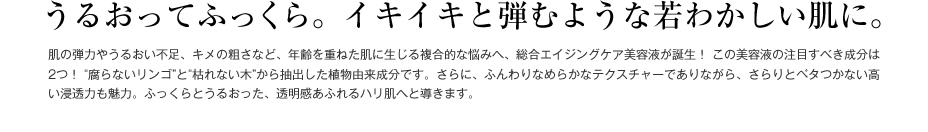 うるおってふっくら。イキイキと弾むような若わかしい肌に。　肌の弾力やうるおい不足、キメの粗さなど、年齢を重ねた肌に生じる複合的な悩みへ、総合エイジングケア美容液が誕生！ この美容液の注目すべき成分は2つ！ “腐らないリンゴ”と“枯れない木”から抽出した植物由来成分です。さらに、ふんわりなめらかなテクスチャーでありながら、さらりとベタつかない高い浸透力も魅力。ふっくらとうるおった、透明感あふれるハリ肌へと導きます。