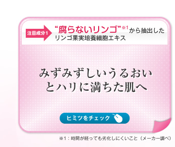 【注目成分1】“腐らないリンゴ”※1から抽出したリンゴ果実培養細胞エキス　みずみずしいうるおいとハリに満ちた肌へ　ヒミツをチェック→＼奇跡のリンゴ！？／　18世紀、保存技術が発達していない時代にスイスで品種改良によりつくられたリンゴ「ウトビラースパトラウバー」は、長期保存しても味が劣化しにくくいわば「腐らない」のが特徴。長期保存できる理由は、このリンゴに含まれる幹細胞の働きによるもの。この腐らない希少なリンゴから抽出したリンゴ果実培養細胞エキス（保湿成分）を配合し、みずみずしいうるおいに満ちた肌に導きます。　※1：時間が経っても劣化しにくいこと（メーカー調べ）