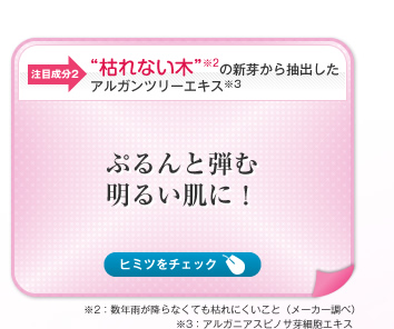 【注目成分2】“枯れない木”※2の新芽から抽出したアルガンツリーエキス※3　ぷるんと弾む明るい肌に！　ヒミツをチェック→＼枯れない木！？／　サハラ砂漠の北端にのみ生育するアルガンツリーは、50℃の過酷な環境でも生き抜くためのユニークな特性をもち、たとえ長期間雨が降らなくても枯れないといわれるほどの、驚異的な貯水力と生命力を備えています。このアルガンツリーエキス（保湿成分）を配合することで、ハリ・弾力のある肌へと導きます。　※2：数年雨が降らなくても枯れにくいこと（メーカー調べ）  ※3：アルガニアスピノサ芽細胞エキス 
