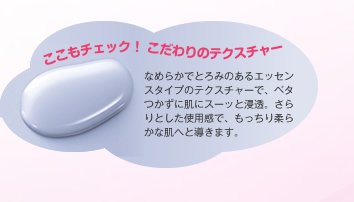 ここもチェック！ こだわりのテクスチャー　なめらかでとろみのあるエッセンスタイプのテクスチャーで、ベタつかずに肌にスーッと浸透。さらりとした使用感で、もっちり柔らかな肌へと導きます。
