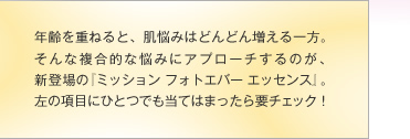 年齢を重ねると、肌悩みはどんどん増える一方。そんな複合的な悩みにアプローチするのが、新登場の『ミッション フォトエバー エッセンス』。左の項目にひとつでも当てはまったら要チェック！
