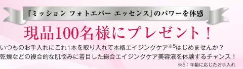 『ミッション フォトエバー エッセンス』のパワーを体感　現品100名様にプレゼント！　いつものお手入れにこれ1本を取り入れて本格エイジングケア※5はじめませんか？　乾燥などの複合的な肌悩みに着目した総合エイジングケア美容液を体験するチャンス！ ※5：年齢に応じたお手入れ
