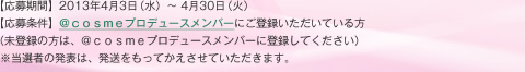 【応募期間】2013年4月3日（水）～ 4月30日（火）【応募条件】＠ｃｏｓｍｅプロデュースメンバーにご登録いただいている方（未登録の方は、＠ｃｏｓｍｅプロデュースメンバーに登録してください）  ※当選者の発表は、発送をもってかえさせていただきます。
