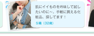 肌にイイものを吟味して試したいのに～。手軽に買える化粧品、探してます！　Ｓ織（32歳）