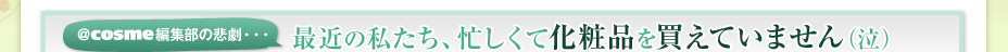 ＠ｃｏｓｍｅ編集部の悲劇・・・　最近の私たち、忙しくて化粧品を買えていません（泣）