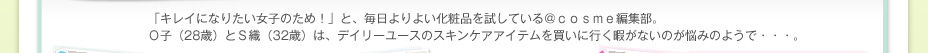 「キレイになりたい女子のため！」と、毎日よりよい化粧品を試している＠ｃｏｓｍｅ編集部。Ｏ子（28歳）とＳ織（32歳）は、デイリーユースのスキンケアアイテムを買いに行く暇がないのが悩みのようで・・・。