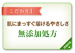 こだわり1　肌にまっすぐ届けるやさしさ　無添加処方　more＞　防腐剤や香料、着色料を一切配合していない、肌へのやさしさを追求した無添加処方。肌が求めるものだけを厳選して配合し、最大限に効果を発揮できるように研究を重ねています。