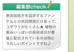 編集部check　無添加処方を追求するファンケルとの共同開発だけあって、コダワリがたくさん★ 植物の恵みいっぱいの美容成分が豊富に配合されているのは特にうれしいポイントですね♪