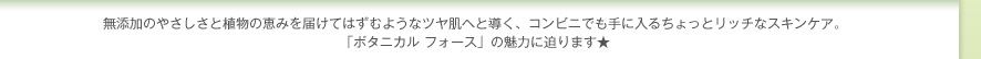無添加のやさしさと植物の恵みを届けてはずむようなツヤ肌へと導く、コンビニでも手に入るちょっとリッチなスキンケア。「ボタニカル フォース」の魅力に迫ります★