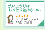 洗い上がりはしっとり気持ちいい　★★★★★5　タヒチのりょんさん｜38歳｜混合肌　more＞　メイクにとてもなじみやすく、2プッシュでじゅうぶん！ 洗い上がりはしっとり気持ちいい。