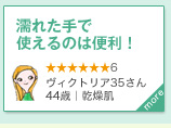 濡れた手で使えるのは便利！　★★★★★★6　ヴィクトリア35さん｜44歳｜乾燥肌　more＞　洗った後の肌も潤いがあり、アイメイクもきれいに落ちました。濡れた手で使えるのは便利！