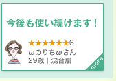 今後も使い続けます！　★★★★★★6　ωのりちωさん｜29歳｜混合肌　more＞　これでメイクを落とすのが日々の楽しみに (・ω・　) 今後も使い続けようと思います！