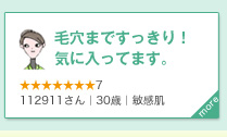 毛穴まですっきり！ 気に入ってます。　★★★★★★★7　112911さん｜30歳｜敏感肌　more＞　キメの細かいフワフワの泡で毛穴まですっきり。洗い上がりがとても気持ち良く、大変気に入っております。