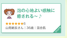 泡の心地よい感触に癒される～♪　★★★★★★6　山南総長さん｜36歳｜混合肌　more＞　泡の心地よい感触と、爽やかなグリーンの香りに癒されます～♪洗い上がりは、さっぱり～でも、つっぱることもないです。