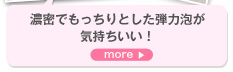 濃密でもっちりとした弾力泡が気持ちいい！　more＞　汚れをしっかりとってくれそうな濃密でクリーミーな弾力泡が気持ちいい！ 洗い上がりはサラサラの感触。