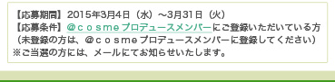 【応募期間】2015年3月4日（水）～3月31日（火）　【応募条件】＠ｃｏｓｍｅプロデュースメンバーにご登録いただいている方（未登録の方は、＠ｃｏｓｍｅプロデュースメンバーに登録してください）　※ご当選の方には、メールにてお知らせいたします。