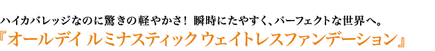 ハイカバレッジなのに驚きの軽やかさ！ 瞬時にたやすく、パーフェクトな世界へ。『オールデイ ルミナスティック ウェイトレスファンデーション』