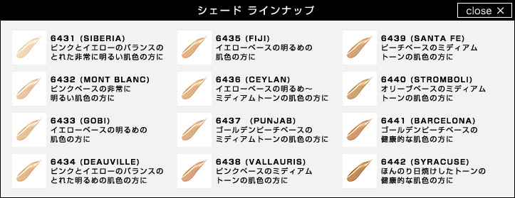 シェード ラインナップ 6431 (SIBERIA)ピンクとイエローのバランスのとれた非常に明るい肌色の方に 6432 (MONT BLANC)ピンクベースの非常に明るい肌色の方に 6433 (GOBI)イエローベースの明るめの肌色の方に 6434 (DEAUVILLE)ピンクとイエローのバランスのとれた明るめの肌色の方に 6435 (FIJI)イエローベースの明るめの肌色の方に 6436 (CEYLAN)イエローベースの明るめ～ミディアムトーンの肌色の方に 6437 (PUNJAB)ゴールデンピーチベースのミディアムトーンの肌色の方に 6438 (VALLAURIS)ピンクベースのミディアムトーンの肌色の方に 6439 (SANTA FE)ピーチベースのミディアムトーンの肌色の方に 6440 (STROMBOLI)オリーブベースのミディアムトーンの肌色の方に 6441 (BARCELONA)ゴールデンピーチベースの健康的な肌色の方に 6442 (SYRACUSE)ほんのり日焼けしたトーンの健康的な肌色の方に
