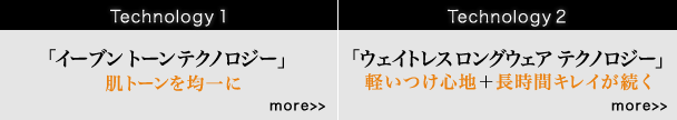 Technology 1 「イーブントーン テクノロジー」 肌トーンを均一に more Technology 2 「ウェイトレス ロングウェア テクノロジー」軽いつけ心地＋長時間キレイが続く more