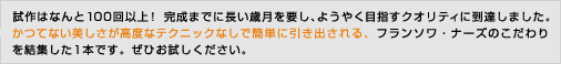 試作はなんと100回以上！ 完成までに長い歳月を要し、ようやく目指すクオリティに到達しました。かつてない美しさが高度なテクニックなしで簡単に引き出される、フランソワ・ナーズのこだわりを結集した1本です。ぜひお試しください。