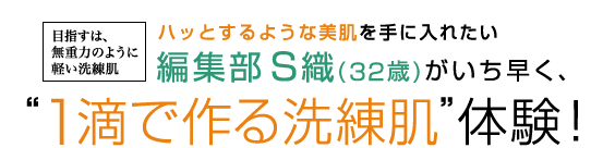 目指すは、無重力のように軽い洗練肌 ハッとするような美肌を手に入れたい 編集部 S織(32歳)がいち早く、“1滴で作る洗練肌”体験！