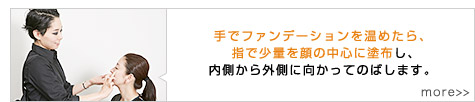 手でファンデーションを温めたら、指で少量を顔の中心に塗布し、内側から外側に向かってのばします。 more