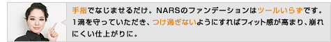 手指でなじませるだけ。NARSのファンデーションはツールいらずです。1滴を守っていただき、つけ過ぎないようにすればフィット感が高まり、崩れにくい仕上がりに。