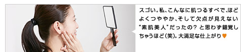 スゴい。私、こんなに肌つるすべで、ほどよくつややか、そして欠点が見えない“素肌美人”だったの？ と思わず錯覚しちゃうほど（笑） 。大満足な仕上がり♥