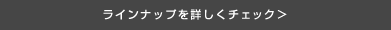 ラインナップを詳しくチェック＞