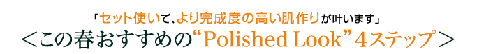 「セット使いで、より完成度の高い肌作りが叶います」 ＜この春おすすめの“Polished Look”４ステップ＞ 