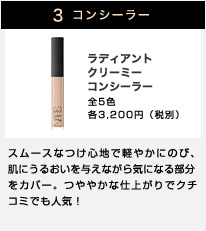 3 コンシーラー ラディアントクリーミーコンシーラー 全5色 各3,200円（税別） スムースなつけ心地で軽やかにのび、肌にうるおいを与えながら気になる部分をカバー。つややかな仕上がりでクチコミでも人気！