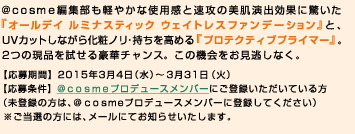 ＠ｃｏｓｍｅ編集部も軽やかな使用感と速攻の美肌演出効果に驚いた『オールデイ ルミナスティック ウェイトレスファンデーション』と、UVカットしながら化粧ノリ・持ちを高める『プロテクティブプライマー』。2つの現品を試せる豪華チャンス。この機会をお見逃しなく。【応募期間】2015年3月4日（水）～3月31日（火）【応募条件】＠ｃｏｓｍｅプロデュースメンバーにご登録いただいている方（未登録の方は、＠ｃｏｓｍｅプロデュースメンバーに登録してください）※ご当選の方には、メールにてお知らせいたします。