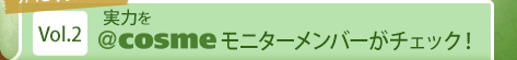 7/15 掲載開始 Vol.2 実力を＠ｃｏｓｍｅモニターメンバーがチェック！