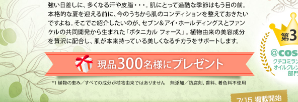 強い日差しに、多くなる汗や皮脂・・・。肌にとって過酷な季節はもう目の前。本格的な夏を迎える前に、今のうちから肌のコンディションを整えておきたいですよね。そこでご紹介したいのが、セブン＆アイ・ホールディングスとファンケルの共同開発から生まれた「ボタニカル フォース」。植物由来の美容成分を贅沢に配合し、肌が本来持っている美しくなるチカラをサポートします。 現品300名様にプレゼント *1 植物の恵み／すべての成分が植物由来ではありません　無添加／防腐剤、香料、着色料不使用