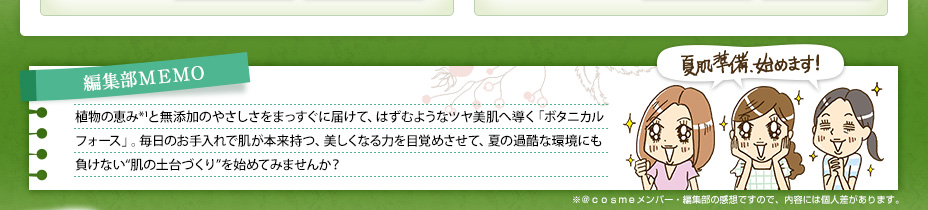 編集部ＭＥＭＯ 植物の恵み*1と無添加のやさしさをまっすぐに届けて、はずむようなツヤ美肌へ導く「ボタニカル フォース」。毎日のお手入れで肌が本来持つ、美しくなる力を目覚めさせて、夏の過酷な環境にも負けない“肌の土台づくり”を始めてみませんか？ 夏肌準備、始めます！ ※＠ｃｏｓｍｅメンバー・編集部の感想ですので、内容には個人差があります。