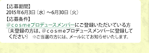 【応募期間】 2015年6月3日（水）～6月30日（火） 【応募条件】＠ｃｏｓｍｅプロデュースメンバーにご登録いただいている方（未登録の方は、＠ｃｏｓｍｅプロデュースメンバーに登録してください）  ※ご当選の方には、メールにてお知らせいたします。