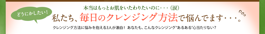 本当はもっとお肌をいたわりたいのに・・・（涙） どうにかしたい！  私たち、毎日のクレンジング方法で悩んでます・・・。 クレンジング方法に悩みを抱える3人が激白！ あなたも、こんなクレンジング“あるある”心当たりない？