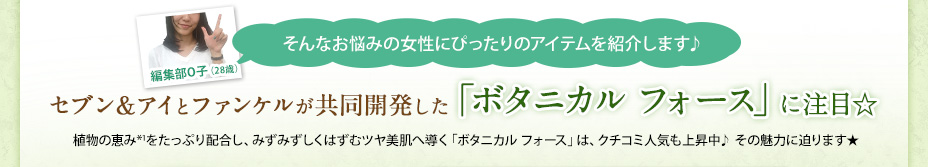 編集部O子（28歳） そんなお悩みの女性にぴったりのアイテムを紹介します♪ セブン＆アイとファンケルが共同開発した「ボタニカル フォース」に注目☆ 植物の恵み*1をたっぷり配合し、みずみずしくはずむツヤ美肌へ導く「ボタニカル フォース」は、クチコミ人気も上昇中♪ その魅力に迫ります★