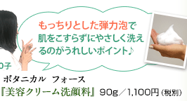 O子 もっちりとした弾力泡で肌をこすらずにやさしく洗えるのがうれしいポイント♪   ボタニカル フォース『美容クリーム洗顔料』90g／1,100円（税別）