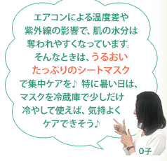 エアコンによる温度差や紫外線の影響で、肌の水分は奪われやすくなっています。そんなときは、うるおいたっぷりのシートマスクで集中ケアを♪ 特に暑い日は、マスクを冷蔵庫で少しだけ冷やして使えば、気持よくケアできそう♪ O子