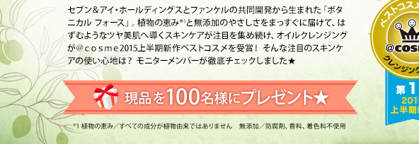 セブン＆アイ・ホールディングスとファンケルの共同開発から生まれた「ボタニカル フォース」。植物の恵み*1と無添加のやさしさをまっすぐに届けて、はずむようなツヤ美肌へ導くスキンケアが注目を集め続け、オイルクレンジングが＠ｃｏｓｍｅ2015上半期新作ベストコスメを受賞！ そんな注目のスキンケアの使い心地は？ モニターメンバーが徹底チェックしました★ 現品を100名様にプレゼント★ *1 植物の恵み／すべての成分が植物由来ではありません　無添加／防腐剤、香料、着色料不使用