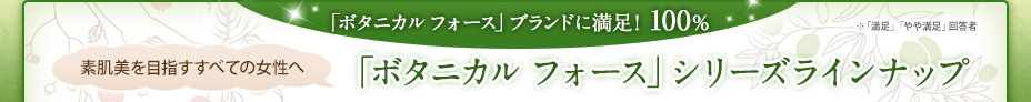 「ボタニカル フォース」ブランドに満足！100％ ※「満足」「やや満足」回答者 素肌美を目指すすべての女性へ 「ボタニカル フォース」シリーズラインナップ