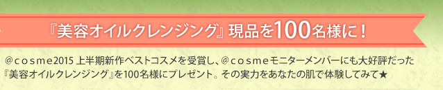 『美容オイルクレンジング』現品を100名様に！ ＠ｃｏｓｍｅ2015上半期新作ベストコスメを受賞し、＠ｃｏｓｍｅモニターメンバーにも大好評だった『美容オイルクレンジング』を100名様にプレゼント。 その実力をあなたの肌で体験してみて★