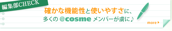 編集部CHECK  確かな機能性と使いやすさに、多くの＠ｃｏｓｍｅメンバーが虜に♪ more うるおいを残してメイク汚れをしっかり落とすという機能性の高さに、多くの＠ｃｏｓｍｅメンバーが虜になっているよう♪ しかも、「濡れた手でもOK」「コンビニで買える」 という手軽さも人気のポイントのようです★